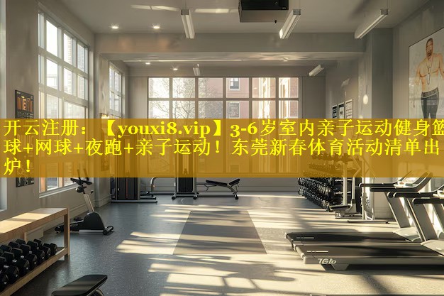 3-6岁室内亲子运动健身篮球+网球+夜跑+亲子运动！东莞新春体育活动清单出炉！